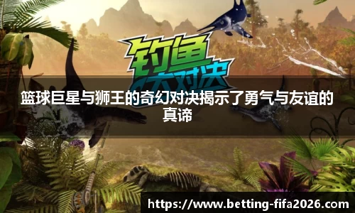 篮球巨星与狮王的奇幻对决揭示了勇气与友谊的真谛